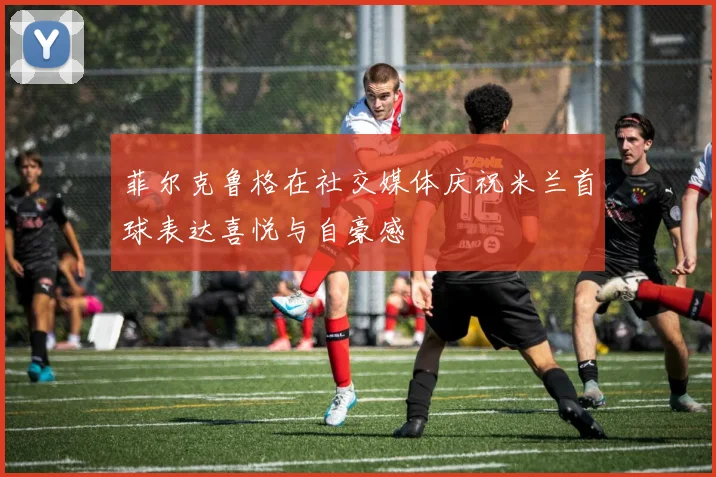 菲尔克鲁格在社交媒体庆祝米兰首球表达喜悦与自豪感