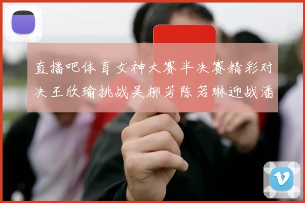 直播吧体育女神大赛半决赛精彩对决王欣瑜挑战吴柳芳陈若琳迎战潘晓婷