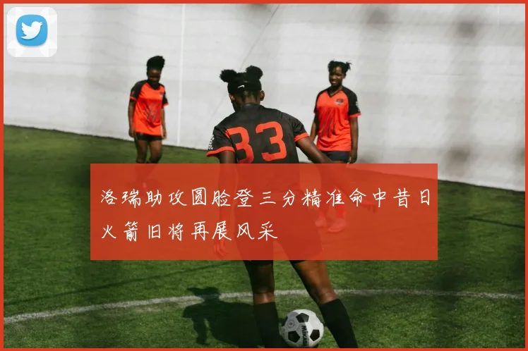 洛瑞助攻圆脸登三分精准命中昔日火箭旧将再展风采