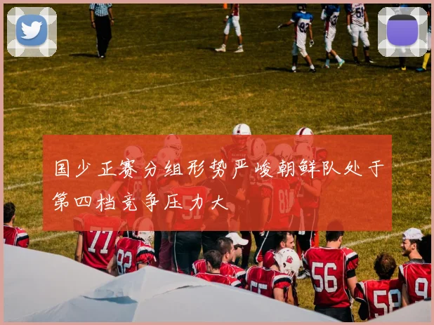 国少正赛分组形势严峻朝鲜队处于第四档竞争压力大