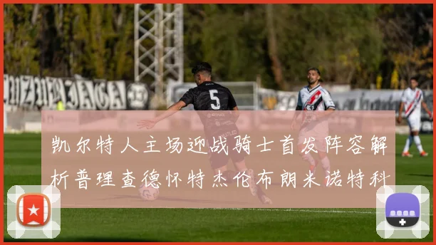 凯尔特人主场迎战骑士首发阵容解析普理查德怀特杰伦布朗米诺特科塔齐聚一堂