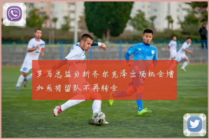 罗马总监分析齐尔克泽出场机会增加或将留队不再转会