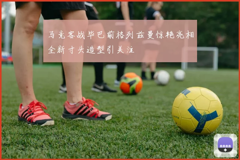 马竞客战毕巴前格列兹曼惊艳亮相全新寸头造型引关注