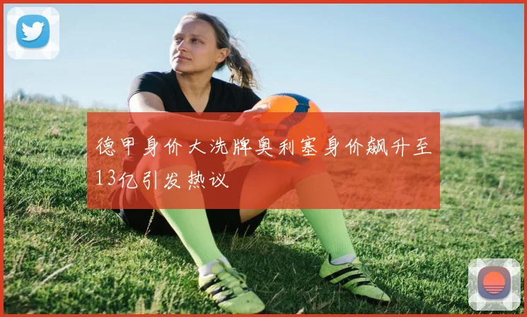 德甲身价大洗牌奥利塞身价飙升至13亿引发热议