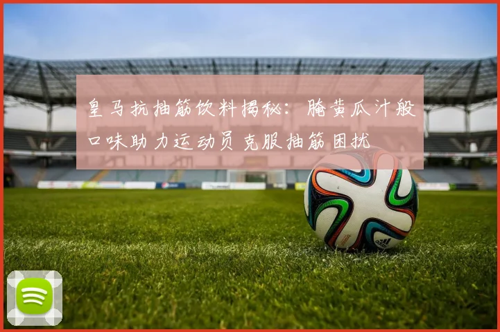 皇马抗抽筋饮料揭秘：腌黄瓜汁般口味助力运动员克服抽筋困扰