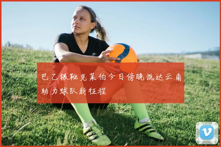 巴乙银靴克莱伯今日傍晚抵达云南助力球队新征程