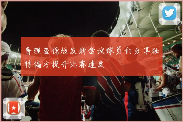 普理查德短发新尝试球员们分享独特偏方提升比赛速度