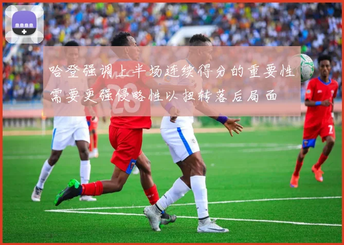 哈登强调上半场连续得分的重要性需要更强侵略性以扭转落后局面