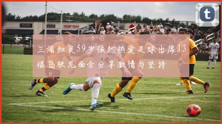 三浦知良59岁依然热爱足球出席J3福岛联见面会分享激情与坚持