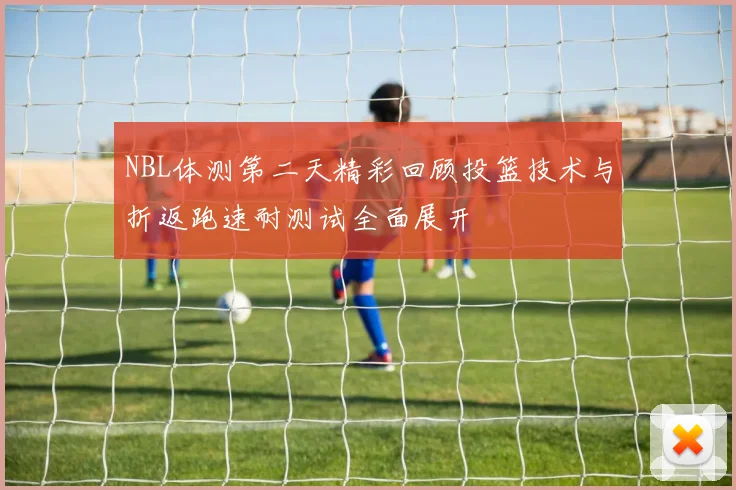 NBL体测第二天精彩回顾投篮技术与折返跑速耐测试全面展开