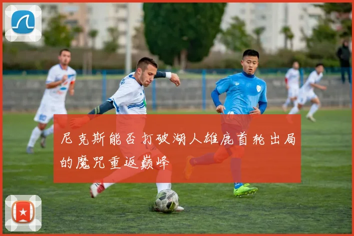 尼克斯能否打破湖人雄鹿首轮出局的魔咒重返巅峰