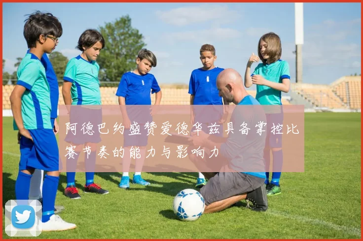阿德巴约盛赞爱德华兹具备掌控比赛节奏的能力与影响力