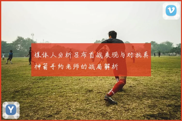 媒体人分析吕布首战表现与对抗真神箭手约老师的战局解析