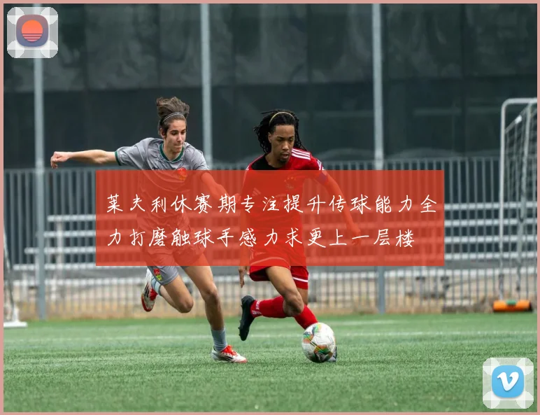 莱夫利休赛期专注提升传球能力全力打磨触球手感力求更上一层楼