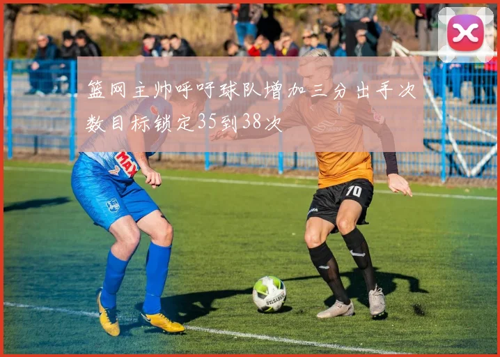 篮网主帅呼吁球队增加三分出手次数目标锁定35到38次