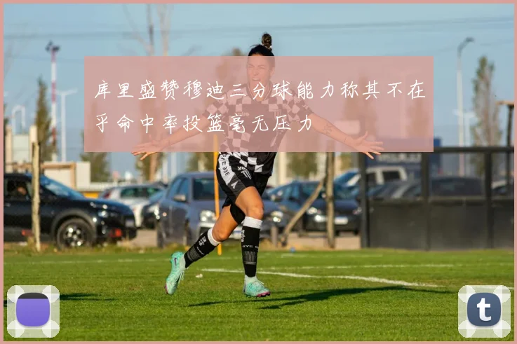 库里盛赞穆迪三分球能力称其不在乎命中率投篮毫无压力