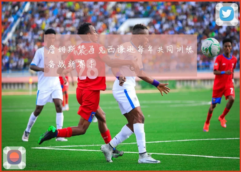 詹姆斯赞马克西谦逊每年共同训练备战新赛季