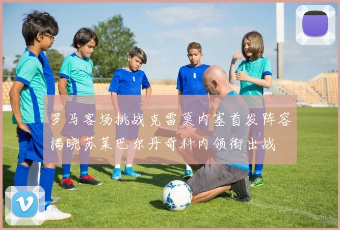 罗马客场挑战克雷莫内塞首发阵容揭晓苏莱巴尔丹奇科内领衔出战