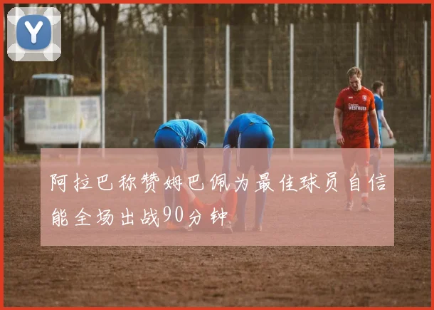 阿拉巴称赞姆巴佩为最佳球员自信能全场出战90分钟