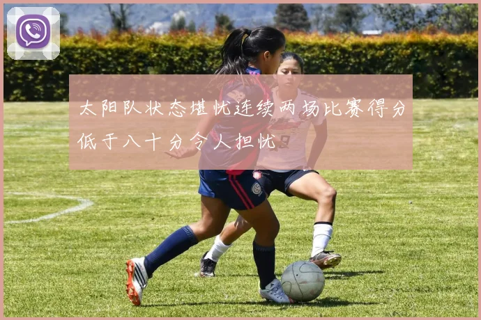 太阳队状态堪忧连续两场比赛得分低于八十分令人担忧