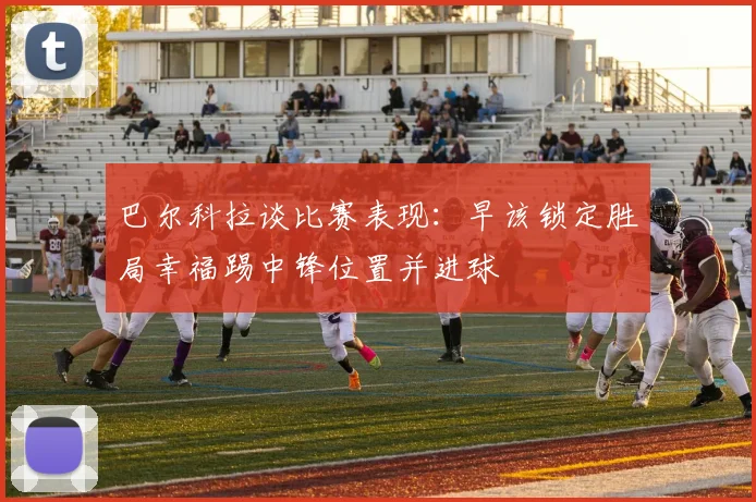 巴尔科拉谈比赛表现：早该锁定胜局幸福踢中锋位置并进球