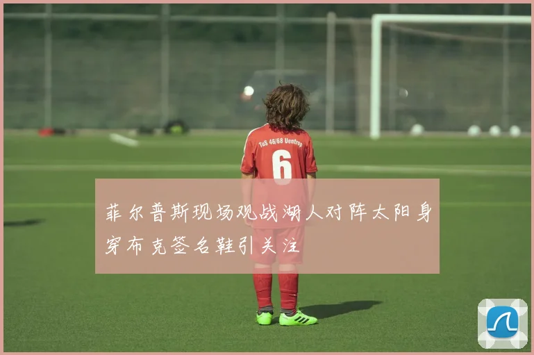 菲尔普斯现场观战湖人对阵太阳身穿布克签名鞋引关注