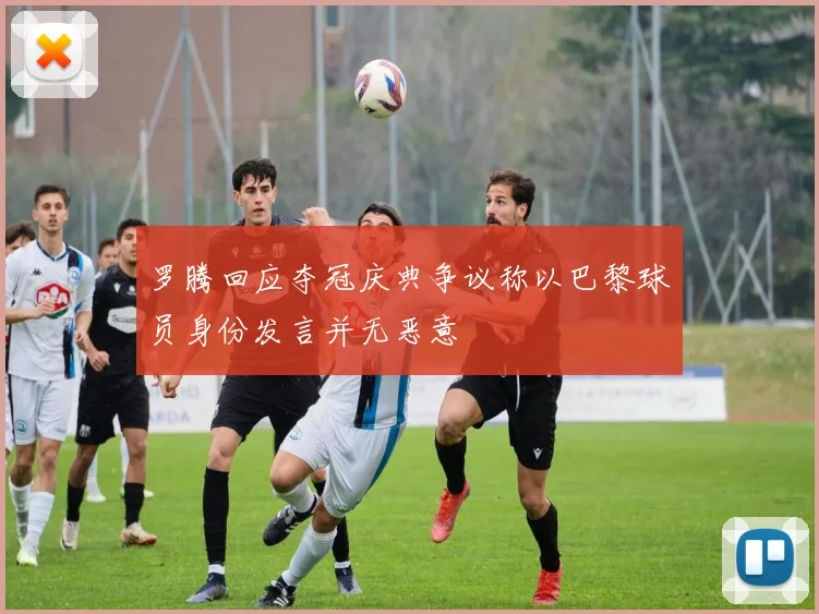 罗腾回应夺冠庆典争议称以巴黎球员身份发言并无恶意