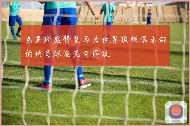 克罗斯盛赞皇马为世界顶级俱乐部伯纳乌球场无可匹敌