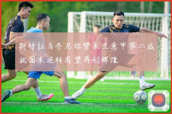 斯特拉马乔尼称赞米兰意甲第二成就国米逆转有望再创辉煌