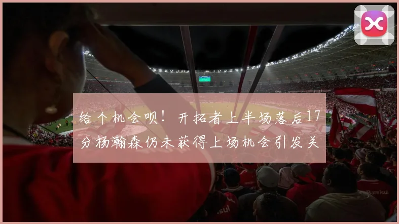 给个机会呗！开拓者上半场落后17分杨瀚森仍未获得上场机会引发关注