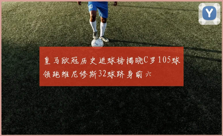 皇马欧冠历史进球榜揭晓C罗105球领跑维尼修斯32球跻身前六