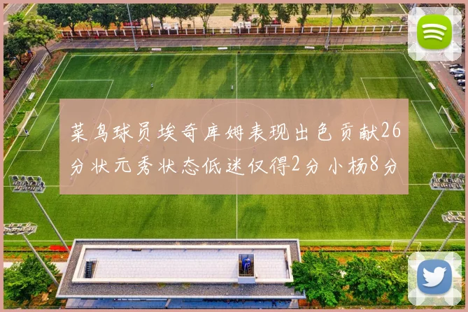 菜鸟球员埃奇库姆表现出色贡献26分状元秀状态低迷仅得2分小杨8分钟未能得分