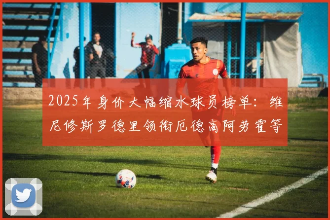 2025年身价大幅缩水球员榜单：维尼修斯罗德里领衔厄德高阿劳霍等人上榜