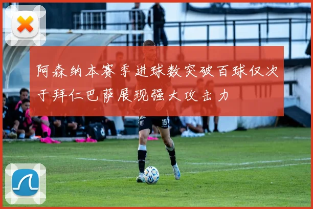 阿森纳本赛季进球数突破百球仅次于拜仁巴萨展现强大攻击力