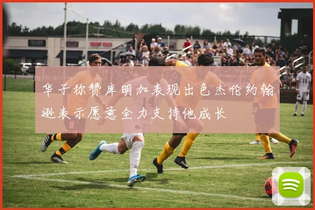 华子称赞库明加表现出色杰伦约翰逊表示愿意全力支持他成长