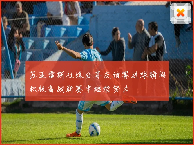 苏亚雷斯社媒分享友谊赛进球瞬间积极备战新赛季继续努力