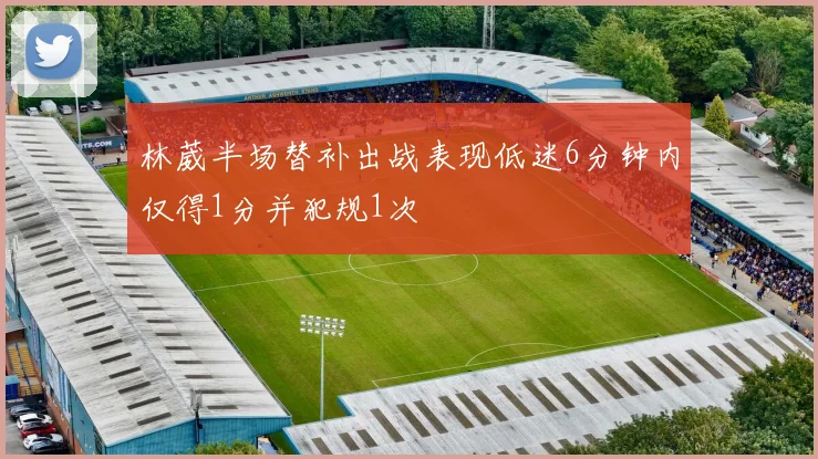 林葳半场替补出战表现低迷6分钟内仅得1分并犯规1次