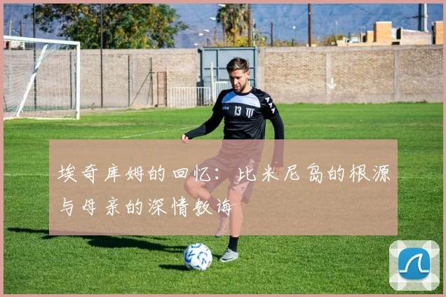 埃奇库姆的回忆：比米尼岛的根源与母亲的深情教诲