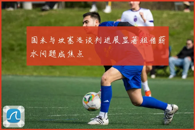 国米与坎塞洛谈判进展显著租借薪水问题成焦点