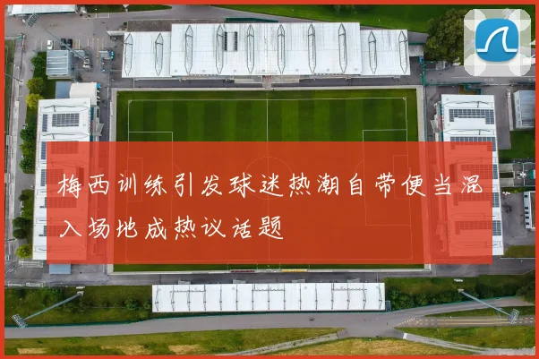 梅西训练引发球迷热潮自带便当混入场地成热议话题