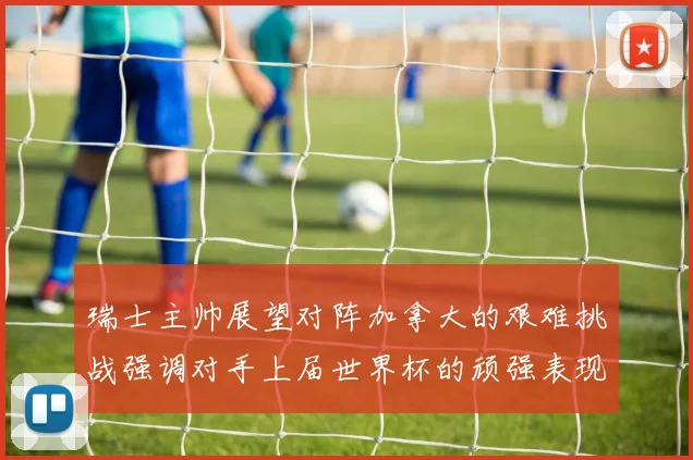 瑞士主帅展望对阵加拿大的艰难挑战强调对手上届世界杯的顽强表现
