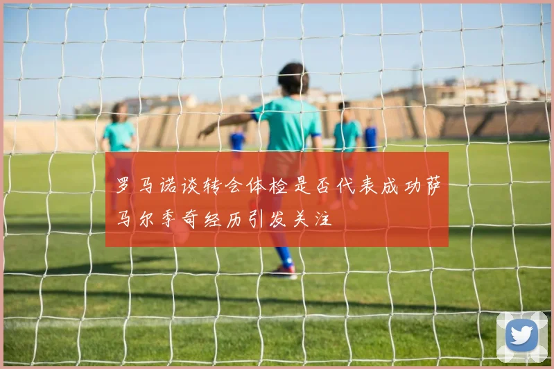 罗马诺谈转会体检是否代表成功萨马尔季奇经历引发关注