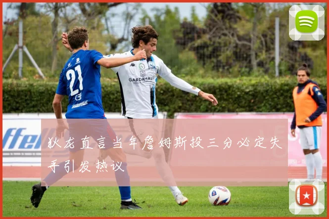 狄龙直言当年詹姆斯投三分必定失手引发热议