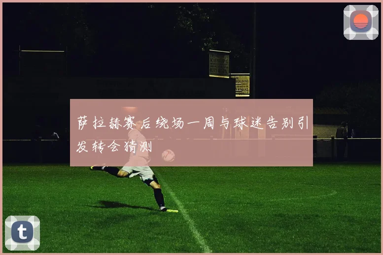 萨拉赫赛后绕场一周与球迷告别引发转会猜测
