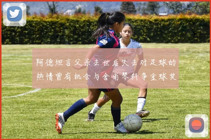 阿德坦言父亲去世后失去对足球的热情曾有机会与舍甫琴科争金球奖